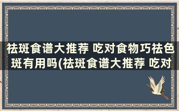 祛斑食谱大推荐 吃对食物巧祛色斑有用吗(祛斑食谱大推荐 吃对食物巧祛色斑有帮助吗)